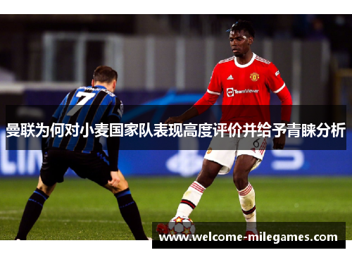 曼联为何对小麦国家队表现高度评价并给予青睐分析